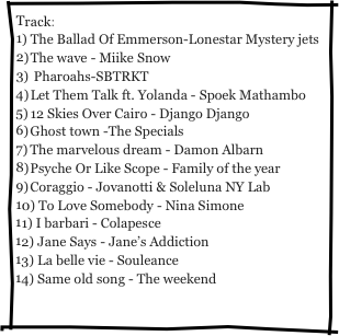Track:
The Ballad Of Emmerson-Lonestar Mystery jets
The wave - Miike Snow
 Pharoahs-SBTRKT
Let Them Talk ft. Yolanda - Spoek Mathambo
12 Skies Over Cairo - Django Django
Ghost town -The Specials
The marvelous dream - Damon Albarn
Psyche Or Like Scope - Family of the year
Coraggio - Jovanotti & Soleluna NY Lab
 To Love Somebody - Nina Simone
 I barbari - Colapesce
 Jane Says - Jane’s Addiction
 La belle vie - Souleance
 Same old song - The weekend

